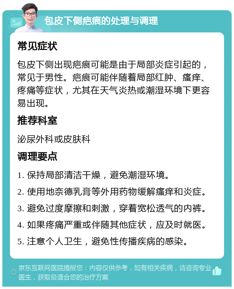 包皮下侧疤痕的处理与调理 常见症状 包皮下侧出现疤痕可能是由于局部炎症引起的，常见于男性。疤痕可能伴随着局部红肿、瘙痒、疼痛等症状，尤其在天气炎热或潮湿环境下更容易出现。 推荐科室 泌尿外科或皮肤科 调理要点 1. 保持局部清洁干燥，避免潮湿环境。 2. 使用地奈德乳膏等外用药物缓解瘙痒和炎症。 3. 避免过度摩擦和刺激，穿着宽松透气的内裤。 4. 如果疼痛严重或伴随其他症状，应及时就医。 5. 注意个人卫生，避免性传播疾病的感染。