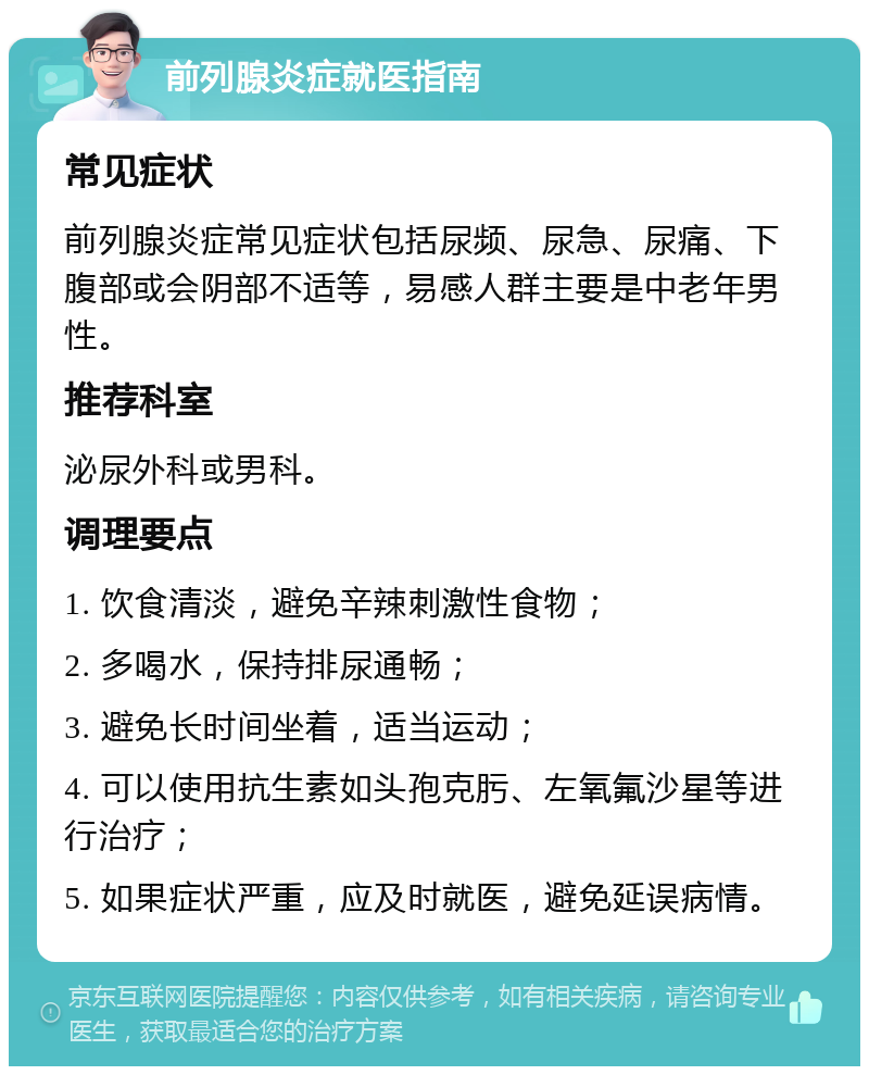 前列腺炎症就医指南 常见症状 前列腺炎症常见症状包括尿频、尿急、尿痛、下腹部或会阴部不适等，易感人群主要是中老年男性。 推荐科室 泌尿外科或男科。 调理要点 1. 饮食清淡，避免辛辣刺激性食物； 2. 多喝水，保持排尿通畅； 3. 避免长时间坐着，适当运动； 4. 可以使用抗生素如头孢克肟、左氧氟沙星等进行治疗； 5. 如果症状严重，应及时就医，避免延误病情。