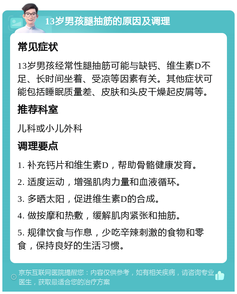 13岁男孩腿抽筋的原因及调理 常见症状 13岁男孩经常性腿抽筋可能与缺钙、维生素D不足、长时间坐着、受凉等因素有关。其他症状可能包括睡眠质量差、皮肤和头皮干燥起皮屑等。 推荐科室 儿科或小儿外科 调理要点 1. 补充钙片和维生素D，帮助骨骼健康发育。 2. 适度运动，增强肌肉力量和血液循环。 3. 多晒太阳，促进维生素D的合成。 4. 做按摩和热敷，缓解肌肉紧张和抽筋。 5. 规律饮食与作息，少吃辛辣刺激的食物和零食，保持良好的生活习惯。