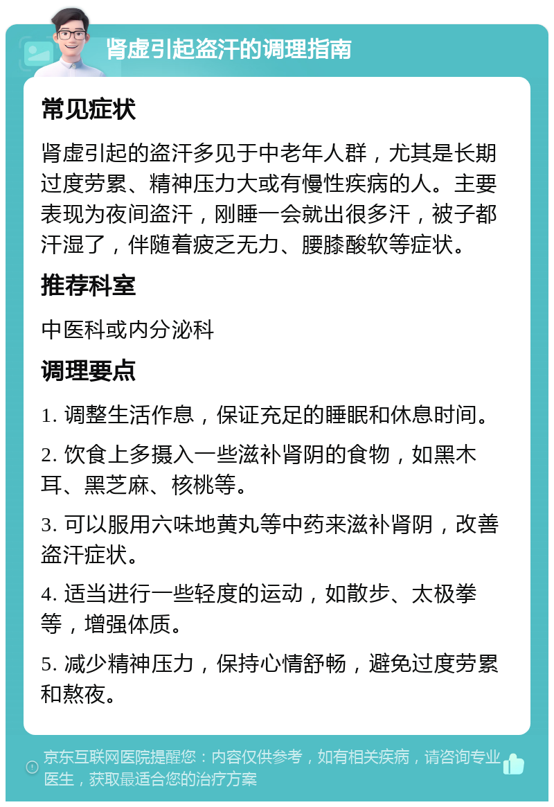 肾虚引起盗汗的调理指南 常见症状 肾虚引起的盗汗多见于中老年人群，尤其是长期过度劳累、精神压力大或有慢性疾病的人。主要表现为夜间盗汗，刚睡一会就出很多汗，被子都汗湿了，伴随着疲乏无力、腰膝酸软等症状。 推荐科室 中医科或内分泌科 调理要点 1. 调整生活作息，保证充足的睡眠和休息时间。 2. 饮食上多摄入一些滋补肾阴的食物，如黑木耳、黑芝麻、核桃等。 3. 可以服用六味地黄丸等中药来滋补肾阴，改善盗汗症状。 4. 适当进行一些轻度的运动，如散步、太极拳等，增强体质。 5. 减少精神压力，保持心情舒畅，避免过度劳累和熬夜。