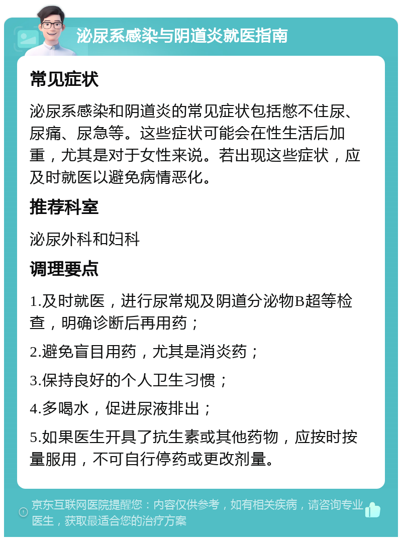 泌尿系感染与阴道炎就医指南 常见症状 泌尿系感染和阴道炎的常见症状包括憋不住尿、尿痛、尿急等。这些症状可能会在性生活后加重，尤其是对于女性来说。若出现这些症状，应及时就医以避免病情恶化。 推荐科室 泌尿外科和妇科 调理要点 1.及时就医，进行尿常规及阴道分泌物B超等检查，明确诊断后再用药； 2.避免盲目用药，尤其是消炎药； 3.保持良好的个人卫生习惯； 4.多喝水，促进尿液排出； 5.如果医生开具了抗生素或其他药物，应按时按量服用，不可自行停药或更改剂量。