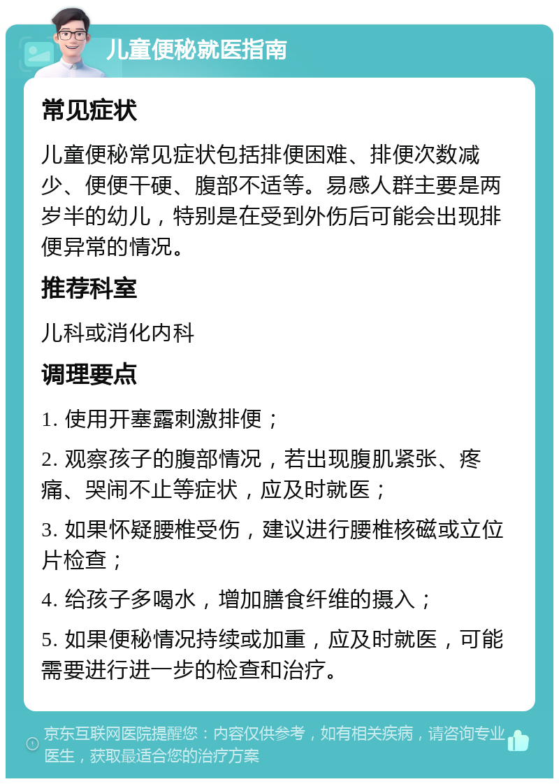 儿童便秘就医指南 常见症状 儿童便秘常见症状包括排便困难、排便次数减少、便便干硬、腹部不适等。易感人群主要是两岁半的幼儿，特别是在受到外伤后可能会出现排便异常的情况。 推荐科室 儿科或消化内科 调理要点 1. 使用开塞露刺激排便； 2. 观察孩子的腹部情况，若出现腹肌紧张、疼痛、哭闹不止等症状，应及时就医； 3. 如果怀疑腰椎受伤，建议进行腰椎核磁或立位片检查； 4. 给孩子多喝水，增加膳食纤维的摄入； 5. 如果便秘情况持续或加重，应及时就医，可能需要进行进一步的检查和治疗。