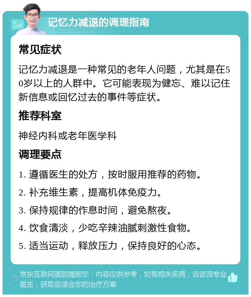 记忆力减退的调理指南 常见症状 记忆力减退是一种常见的老年人问题，尤其是在50岁以上的人群中。它可能表现为健忘、难以记住新信息或回忆过去的事件等症状。 推荐科室 神经内科或老年医学科 调理要点 1. 遵循医生的处方，按时服用推荐的药物。 2. 补充维生素，提高机体免疫力。 3. 保持规律的作息时间，避免熬夜。 4. 饮食清淡，少吃辛辣油腻刺激性食物。 5. 适当运动，释放压力，保持良好的心态。