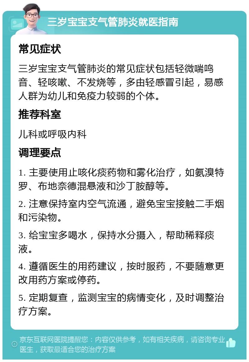 三岁宝宝支气管肺炎就医指南 常见症状 三岁宝宝支气管肺炎的常见症状包括轻微喘鸣音、轻咳嗽、不发烧等，多由轻感冒引起，易感人群为幼儿和免疫力较弱的个体。 推荐科室 儿科或呼吸内科 调理要点 1. 主要使用止咳化痰药物和雾化治疗，如氨溴特罗、布地奈德混悬液和沙丁胺醇等。 2. 注意保持室内空气流通，避免宝宝接触二手烟和污染物。 3. 给宝宝多喝水，保持水分摄入，帮助稀释痰液。 4. 遵循医生的用药建议，按时服药，不要随意更改用药方案或停药。 5. 定期复查，监测宝宝的病情变化，及时调整治疗方案。