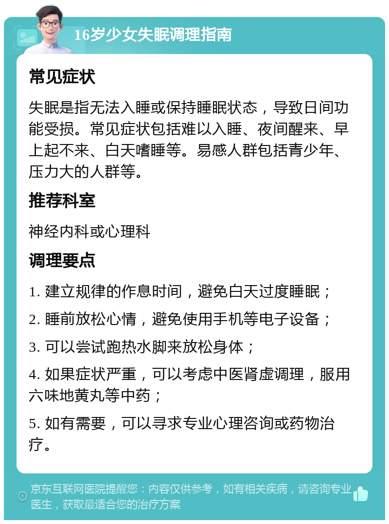 16岁少女失眠调理指南 常见症状 失眠是指无法入睡或保持睡眠状态，导致日间功能受损。常见症状包括难以入睡、夜间醒来、早上起不来、白天嗜睡等。易感人群包括青少年、压力大的人群等。 推荐科室 神经内科或心理科 调理要点 1. 建立规律的作息时间，避免白天过度睡眠； 2. 睡前放松心情，避免使用手机等电子设备； 3. 可以尝试跑热水脚来放松身体； 4. 如果症状严重，可以考虑中医肾虚调理，服用六味地黄丸等中药； 5. 如有需要，可以寻求专业心理咨询或药物治疗。