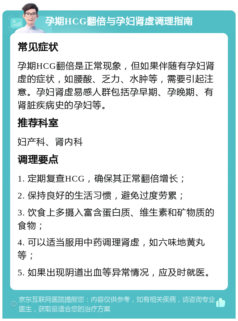 孕期HCG翻倍与孕妇肾虚调理指南 常见症状 孕期HCG翻倍是正常现象，但如果伴随有孕妇肾虚的症状，如腰酸、乏力、水肿等，需要引起注意。孕妇肾虚易感人群包括孕早期、孕晚期、有肾脏疾病史的孕妇等。 推荐科室 妇产科、肾内科 调理要点 1. 定期复查HCG，确保其正常翻倍增长； 2. 保持良好的生活习惯，避免过度劳累； 3. 饮食上多摄入富含蛋白质、维生素和矿物质的食物； 4. 可以适当服用中药调理肾虚，如六味地黄丸等； 5. 如果出现阴道出血等异常情况，应及时就医。