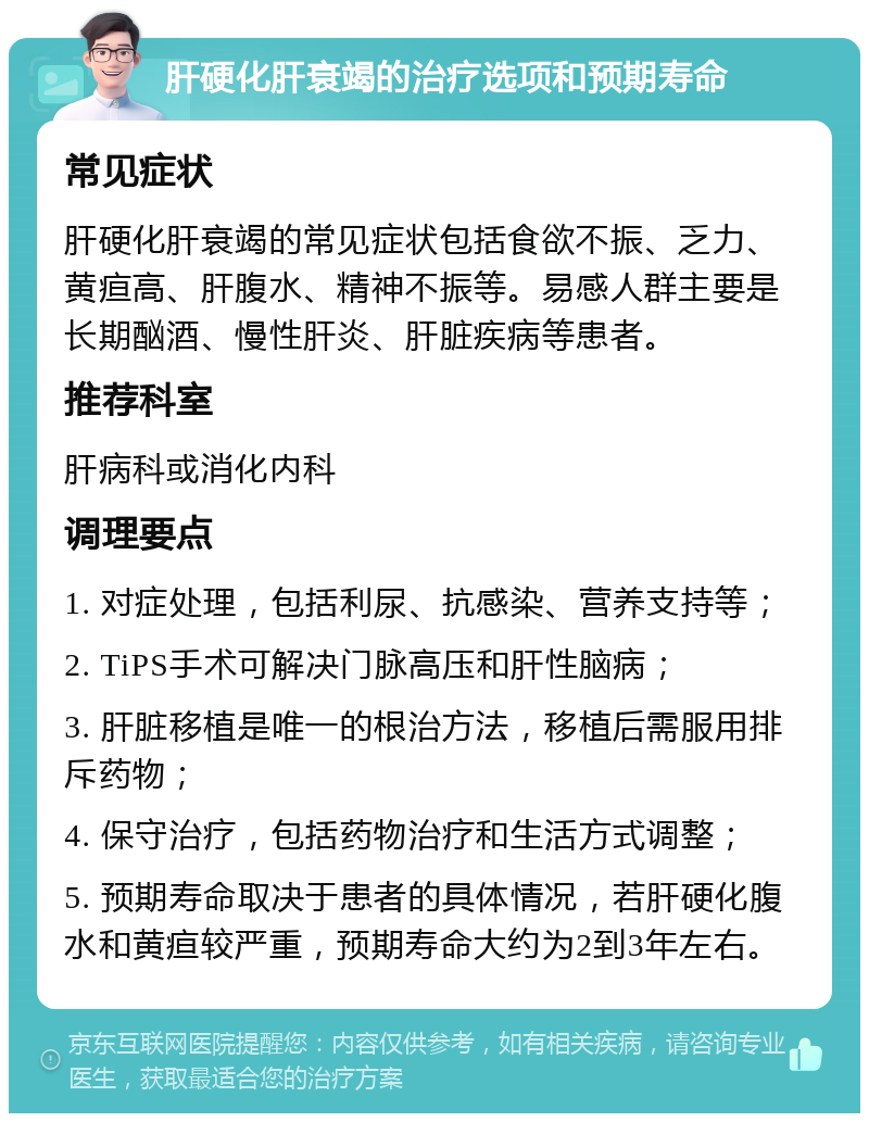 肝硬化肝衰竭的治疗选项和预期寿命 常见症状 肝硬化肝衰竭的常见症状包括食欲不振、乏力、黄疸高、肝腹水、精神不振等。易感人群主要是长期酗酒、慢性肝炎、肝脏疾病等患者。 推荐科室 肝病科或消化内科 调理要点 1. 对症处理，包括利尿、抗感染、营养支持等； 2. TiPS手术可解决门脉高压和肝性脑病； 3. 肝脏移植是唯一的根治方法，移植后需服用排斥药物； 4. 保守治疗，包括药物治疗和生活方式调整； 5. 预期寿命取决于患者的具体情况，若肝硬化腹水和黄疸较严重，预期寿命大约为2到3年左右。