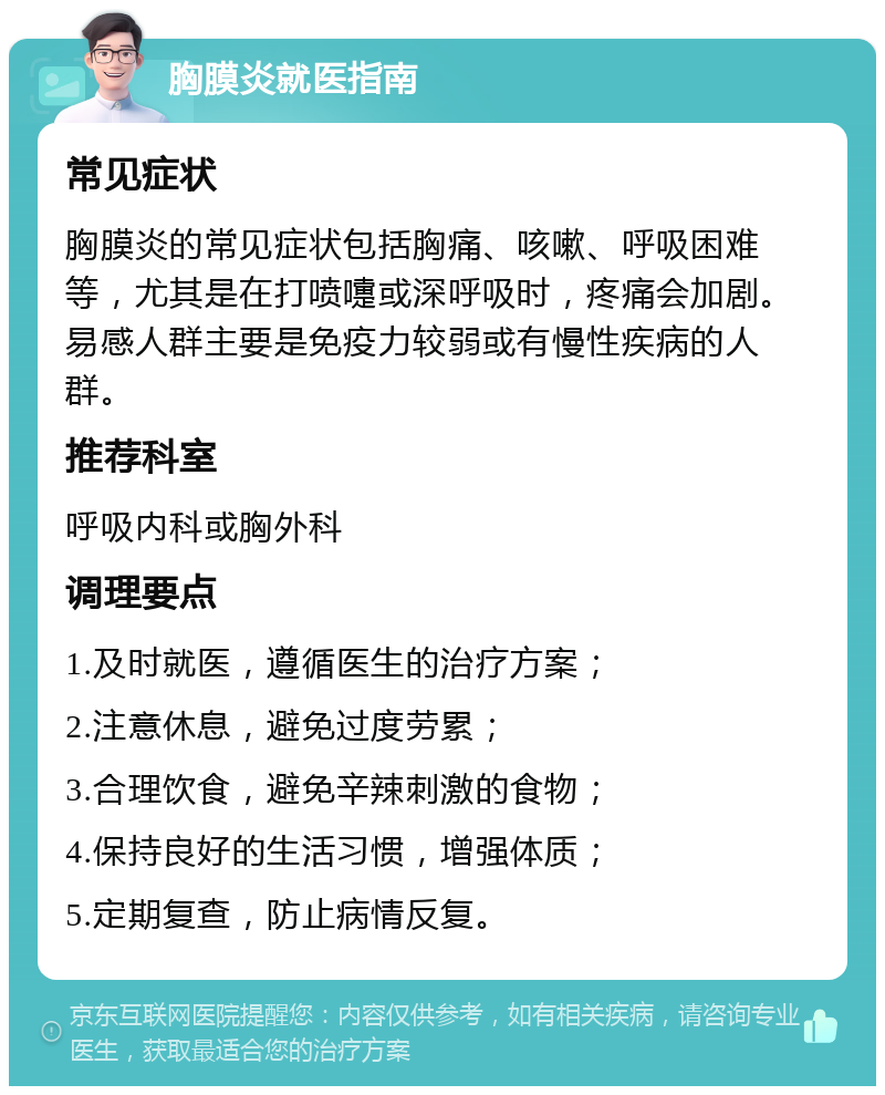 胸膜炎就医指南 常见症状 胸膜炎的常见症状包括胸痛、咳嗽、呼吸困难等，尤其是在打喷嚏或深呼吸时，疼痛会加剧。易感人群主要是免疫力较弱或有慢性疾病的人群。 推荐科室 呼吸内科或胸外科 调理要点 1.及时就医，遵循医生的治疗方案； 2.注意休息，避免过度劳累； 3.合理饮食，避免辛辣刺激的食物； 4.保持良好的生活习惯，增强体质； 5.定期复查，防止病情反复。