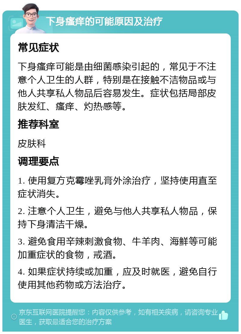 下身瘙痒的可能原因及治疗 常见症状 下身瘙痒可能是由细菌感染引起的，常见于不注意个人卫生的人群，特别是在接触不洁物品或与他人共享私人物品后容易发生。症状包括局部皮肤发红、瘙痒、灼热感等。 推荐科室 皮肤科 调理要点 1. 使用复方克霉唑乳膏外涂治疗，坚持使用直至症状消失。 2. 注意个人卫生，避免与他人共享私人物品，保持下身清洁干燥。 3. 避免食用辛辣刺激食物、牛羊肉、海鲜等可能加重症状的食物，戒酒。 4. 如果症状持续或加重，应及时就医，避免自行使用其他药物或方法治疗。