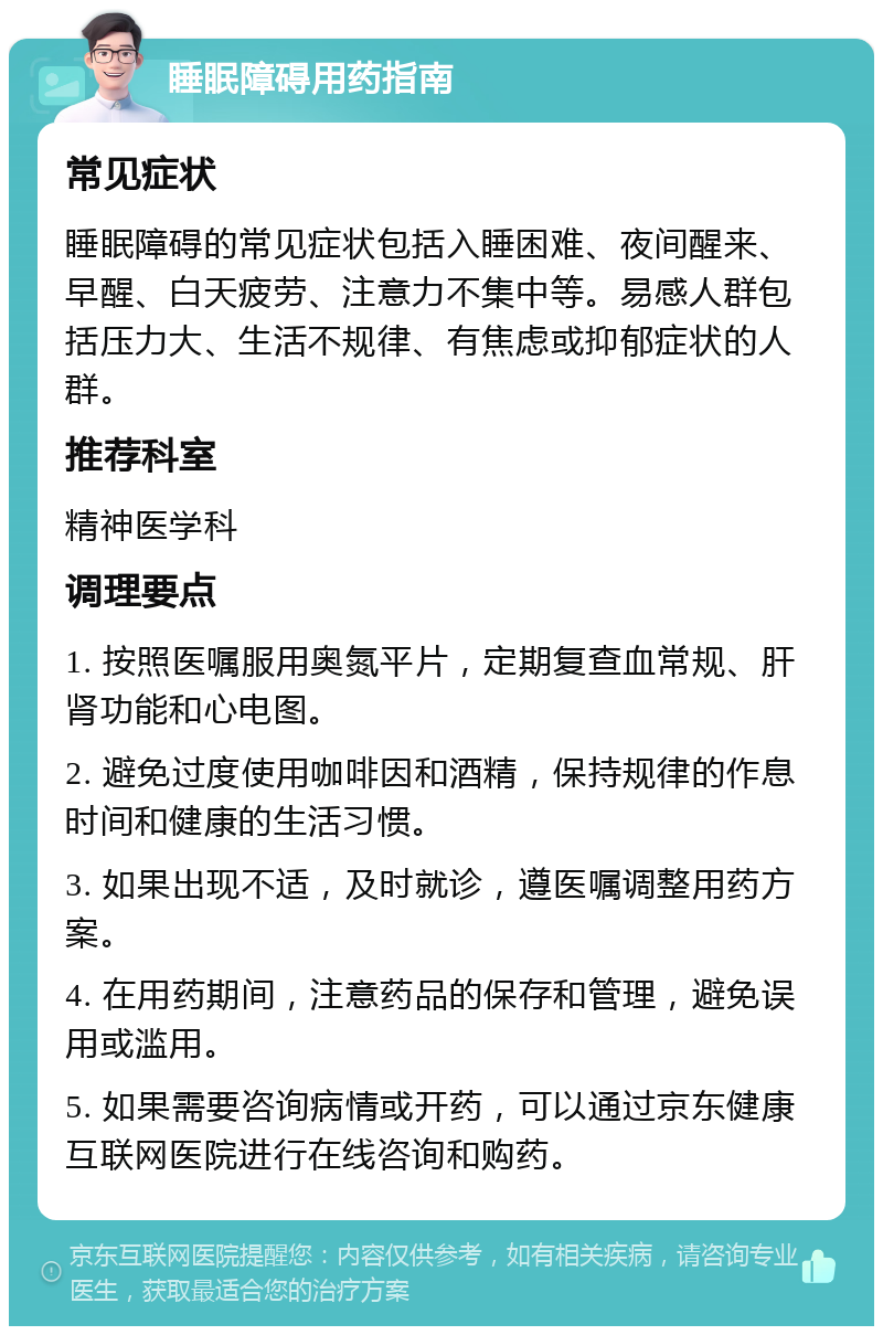 睡眠障碍用药指南 常见症状 睡眠障碍的常见症状包括入睡困难、夜间醒来、早醒、白天疲劳、注意力不集中等。易感人群包括压力大、生活不规律、有焦虑或抑郁症状的人群。 推荐科室 精神医学科 调理要点 1. 按照医嘱服用奥氮平片，定期复查血常规、肝肾功能和心电图。 2. 避免过度使用咖啡因和酒精，保持规律的作息时间和健康的生活习惯。 3. 如果出现不适，及时就诊，遵医嘱调整用药方案。 4. 在用药期间，注意药品的保存和管理，避免误用或滥用。 5. 如果需要咨询病情或开药，可以通过京东健康互联网医院进行在线咨询和购药。