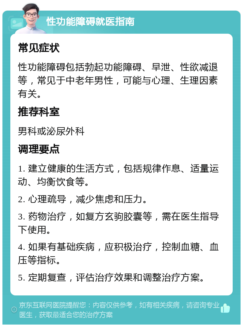 性功能障碍就医指南 常见症状 性功能障碍包括勃起功能障碍、早泄、性欲减退等，常见于中老年男性，可能与心理、生理因素有关。 推荐科室 男科或泌尿外科 调理要点 1. 建立健康的生活方式，包括规律作息、适量运动、均衡饮食等。 2. 心理疏导，减少焦虑和压力。 3. 药物治疗，如复方玄驹胶囊等，需在医生指导下使用。 4. 如果有基础疾病，应积极治疗，控制血糖、血压等指标。 5. 定期复查，评估治疗效果和调整治疗方案。