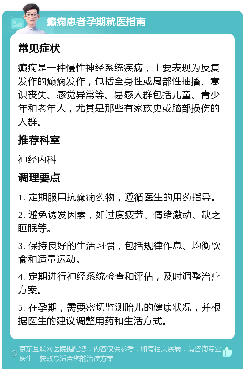 癫痫患者孕期就医指南 常见症状 癫痫是一种慢性神经系统疾病，主要表现为反复发作的癫痫发作，包括全身性或局部性抽搐、意识丧失、感觉异常等。易感人群包括儿童、青少年和老年人，尤其是那些有家族史或脑部损伤的人群。 推荐科室 神经内科 调理要点 1. 定期服用抗癫痫药物，遵循医生的用药指导。 2. 避免诱发因素，如过度疲劳、情绪激动、缺乏睡眠等。 3. 保持良好的生活习惯，包括规律作息、均衡饮食和适量运动。 4. 定期进行神经系统检查和评估，及时调整治疗方案。 5. 在孕期，需要密切监测胎儿的健康状况，并根据医生的建议调整用药和生活方式。