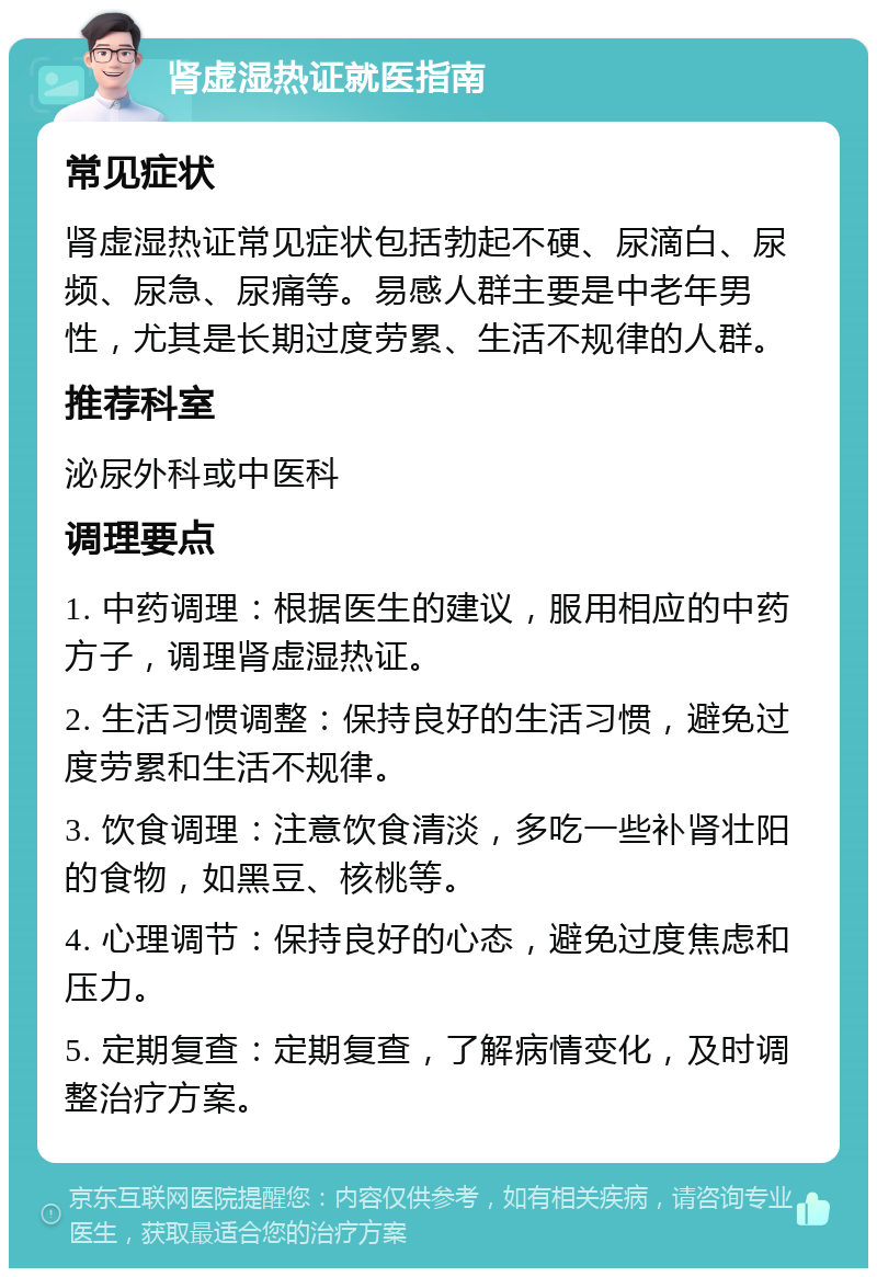 肾虚湿热证就医指南 常见症状 肾虚湿热证常见症状包括勃起不硬、尿滴白、尿频、尿急、尿痛等。易感人群主要是中老年男性，尤其是长期过度劳累、生活不规律的人群。 推荐科室 泌尿外科或中医科 调理要点 1. 中药调理：根据医生的建议，服用相应的中药方子，调理肾虚湿热证。 2. 生活习惯调整：保持良好的生活习惯，避免过度劳累和生活不规律。 3. 饮食调理：注意饮食清淡，多吃一些补肾壮阳的食物，如黑豆、核桃等。 4. 心理调节：保持良好的心态，避免过度焦虑和压力。 5. 定期复查：定期复查，了解病情变化，及时调整治疗方案。