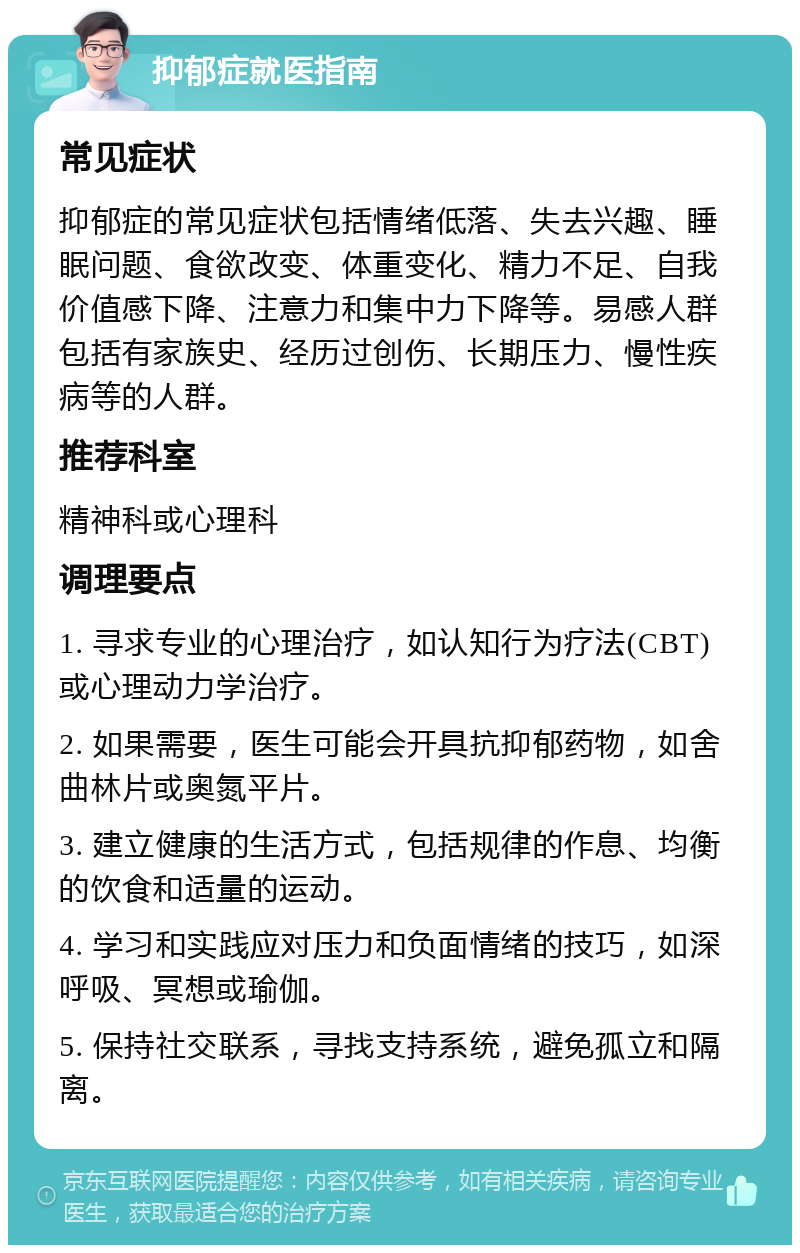 抑郁症就医指南 常见症状 抑郁症的常见症状包括情绪低落、失去兴趣、睡眠问题、食欲改变、体重变化、精力不足、自我价值感下降、注意力和集中力下降等。易感人群包括有家族史、经历过创伤、长期压力、慢性疾病等的人群。 推荐科室 精神科或心理科 调理要点 1. 寻求专业的心理治疗，如认知行为疗法(CBT)或心理动力学治疗。 2. 如果需要，医生可能会开具抗抑郁药物，如舍曲林片或奥氮平片。 3. 建立健康的生活方式，包括规律的作息、均衡的饮食和适量的运动。 4. 学习和实践应对压力和负面情绪的技巧，如深呼吸、冥想或瑜伽。 5. 保持社交联系，寻找支持系统，避免孤立和隔离。