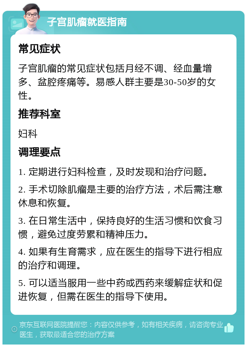 子宫肌瘤就医指南 常见症状 子宫肌瘤的常见症状包括月经不调、经血量增多、盆腔疼痛等。易感人群主要是30-50岁的女性。 推荐科室 妇科 调理要点 1. 定期进行妇科检查，及时发现和治疗问题。 2. 手术切除肌瘤是主要的治疗方法，术后需注意休息和恢复。 3. 在日常生活中，保持良好的生活习惯和饮食习惯，避免过度劳累和精神压力。 4. 如果有生育需求，应在医生的指导下进行相应的治疗和调理。 5. 可以适当服用一些中药或西药来缓解症状和促进恢复，但需在医生的指导下使用。