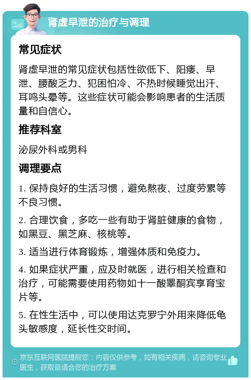 肾虚早泄的治疗与调理 常见症状 肾虚早泄的常见症状包括性欲低下、阳痿、早泄、腰酸乏力、犯困怕冷、不热时候睡觉出汗、耳鸣头晕等。这些症状可能会影响患者的生活质量和自信心。 推荐科室 泌尿外科或男科 调理要点 1. 保持良好的生活习惯，避免熬夜、过度劳累等不良习惯。 2. 合理饮食，多吃一些有助于肾脏健康的食物，如黑豆、黑芝麻、核桃等。 3. 适当进行体育锻炼，增强体质和免疫力。 4. 如果症状严重，应及时就医，进行相关检查和治疗，可能需要使用药物如十一酸睪酮宾享育宝片等。 5. 在性生活中，可以使用达克罗宁外用来降低龟头敏感度，延长性交时间。