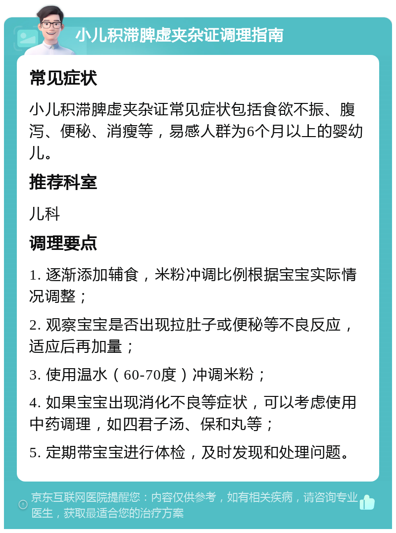 小儿积滞脾虚夹杂证调理指南 常见症状 小儿积滞脾虚夹杂证常见症状包括食欲不振、腹泻、便秘、消瘦等，易感人群为6个月以上的婴幼儿。 推荐科室 儿科 调理要点 1. 逐渐添加辅食，米粉冲调比例根据宝宝实际情况调整； 2. 观察宝宝是否出现拉肚子或便秘等不良反应，适应后再加量； 3. 使用温水（60-70度）冲调米粉； 4. 如果宝宝出现消化不良等症状，可以考虑使用中药调理，如四君子汤、保和丸等； 5. 定期带宝宝进行体检，及时发现和处理问题。