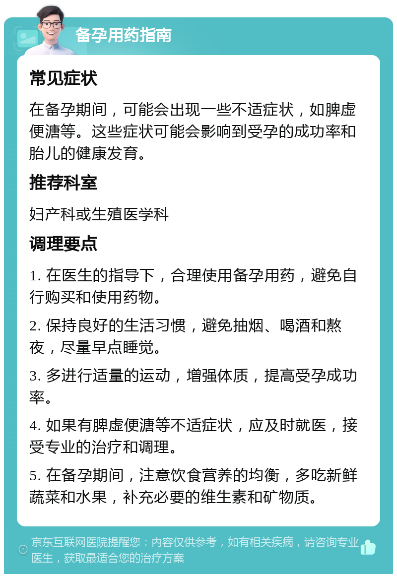 备孕用药指南 常见症状 在备孕期间，可能会出现一些不适症状，如脾虚便溏等。这些症状可能会影响到受孕的成功率和胎儿的健康发育。 推荐科室 妇产科或生殖医学科 调理要点 1. 在医生的指导下，合理使用备孕用药，避免自行购买和使用药物。 2. 保持良好的生活习惯，避免抽烟、喝酒和熬夜，尽量早点睡觉。 3. 多进行适量的运动，增强体质，提高受孕成功率。 4. 如果有脾虚便溏等不适症状，应及时就医，接受专业的治疗和调理。 5. 在备孕期间，注意饮食营养的均衡，多吃新鲜蔬菜和水果，补充必要的维生素和矿物质。