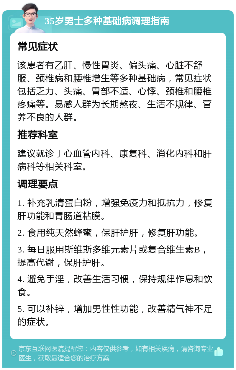 35岁男士多种基础病调理指南 常见症状 该患者有乙肝、慢性胃炎、偏头痛、心脏不舒服、颈椎病和腰椎增生等多种基础病，常见症状包括乏力、头痛、胃部不适、心悸、颈椎和腰椎疼痛等。易感人群为长期熬夜、生活不规律、营养不良的人群。 推荐科室 建议就诊于心血管内科、康复科、消化内科和肝病科等相关科室。 调理要点 1. 补充乳清蛋白粉，增强免疫力和抵抗力，修复肝功能和胃肠道粘膜。 2. 食用纯天然蜂蜜，保肝护肝，修复肝功能。 3. 每日服用斯维斯多维元素片或复合维生素B，提高代谢，保肝护肝。 4. 避免手淫，改善生活习惯，保持规律作息和饮食。 5. 可以补锌，增加男性性功能，改善精气神不足的症状。