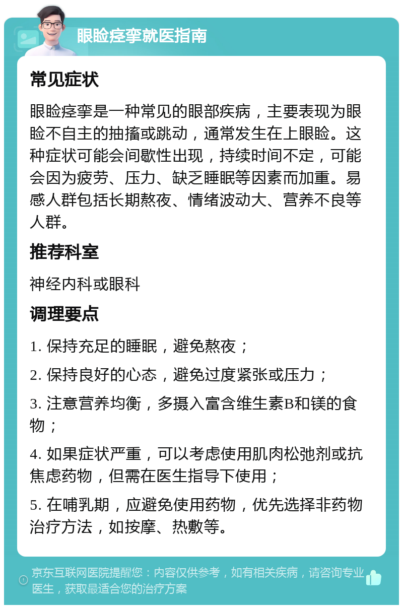 眼睑痉挛就医指南 常见症状 眼睑痉挛是一种常见的眼部疾病，主要表现为眼睑不自主的抽搐或跳动，通常发生在上眼睑。这种症状可能会间歇性出现，持续时间不定，可能会因为疲劳、压力、缺乏睡眠等因素而加重。易感人群包括长期熬夜、情绪波动大、营养不良等人群。 推荐科室 神经内科或眼科 调理要点 1. 保持充足的睡眠，避免熬夜； 2. 保持良好的心态，避免过度紧张或压力； 3. 注意营养均衡，多摄入富含维生素B和镁的食物； 4. 如果症状严重，可以考虑使用肌肉松弛剂或抗焦虑药物，但需在医生指导下使用； 5. 在哺乳期，应避免使用药物，优先选择非药物治疗方法，如按摩、热敷等。