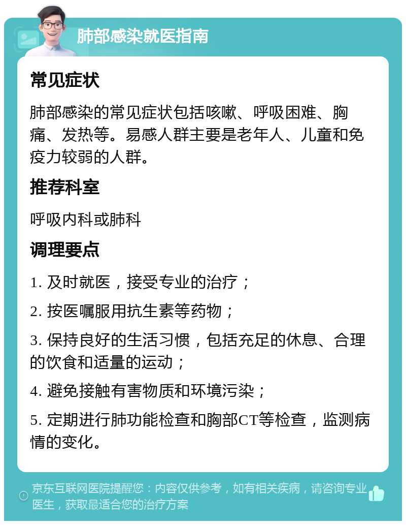 肺部感染就医指南 常见症状 肺部感染的常见症状包括咳嗽、呼吸困难、胸痛、发热等。易感人群主要是老年人、儿童和免疫力较弱的人群。 推荐科室 呼吸内科或肺科 调理要点 1. 及时就医，接受专业的治疗； 2. 按医嘱服用抗生素等药物； 3. 保持良好的生活习惯，包括充足的休息、合理的饮食和适量的运动； 4. 避免接触有害物质和环境污染； 5. 定期进行肺功能检查和胸部CT等检查，监测病情的变化。