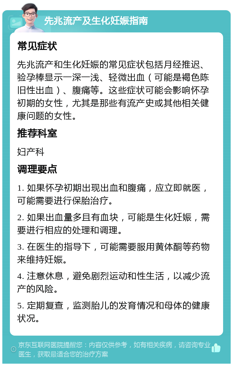 先兆流产及生化妊娠指南 常见症状 先兆流产和生化妊娠的常见症状包括月经推迟、验孕棒显示一深一浅、轻微出血（可能是褐色陈旧性出血）、腹痛等。这些症状可能会影响怀孕初期的女性，尤其是那些有流产史或其他相关健康问题的女性。 推荐科室 妇产科 调理要点 1. 如果怀孕初期出现出血和腹痛，应立即就医，可能需要进行保胎治疗。 2. 如果出血量多且有血块，可能是生化妊娠，需要进行相应的处理和调理。 3. 在医生的指导下，可能需要服用黄体酮等药物来维持妊娠。 4. 注意休息，避免剧烈运动和性生活，以减少流产的风险。 5. 定期复查，监测胎儿的发育情况和母体的健康状况。