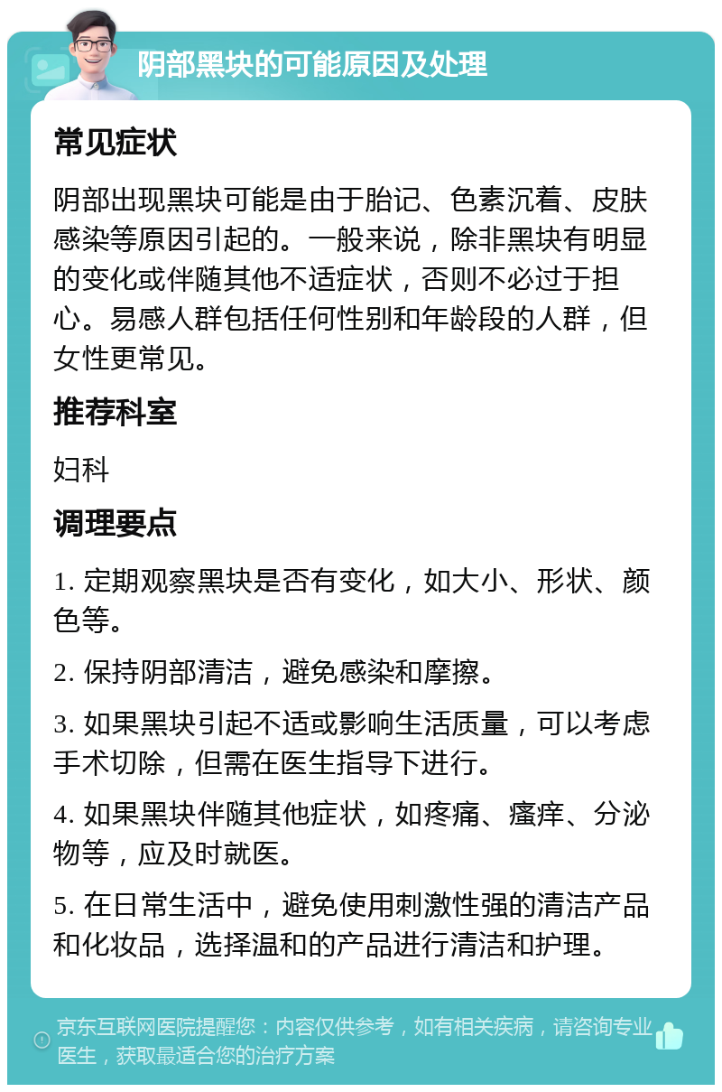 阴部黑块的可能原因及处理 常见症状 阴部出现黑块可能是由于胎记、色素沉着、皮肤感染等原因引起的。一般来说，除非黑块有明显的变化或伴随其他不适症状，否则不必过于担心。易感人群包括任何性别和年龄段的人群，但女性更常见。 推荐科室 妇科 调理要点 1. 定期观察黑块是否有变化，如大小、形状、颜色等。 2. 保持阴部清洁，避免感染和摩擦。 3. 如果黑块引起不适或影响生活质量，可以考虑手术切除，但需在医生指导下进行。 4. 如果黑块伴随其他症状，如疼痛、瘙痒、分泌物等，应及时就医。 5. 在日常生活中，避免使用刺激性强的清洁产品和化妆品，选择温和的产品进行清洁和护理。