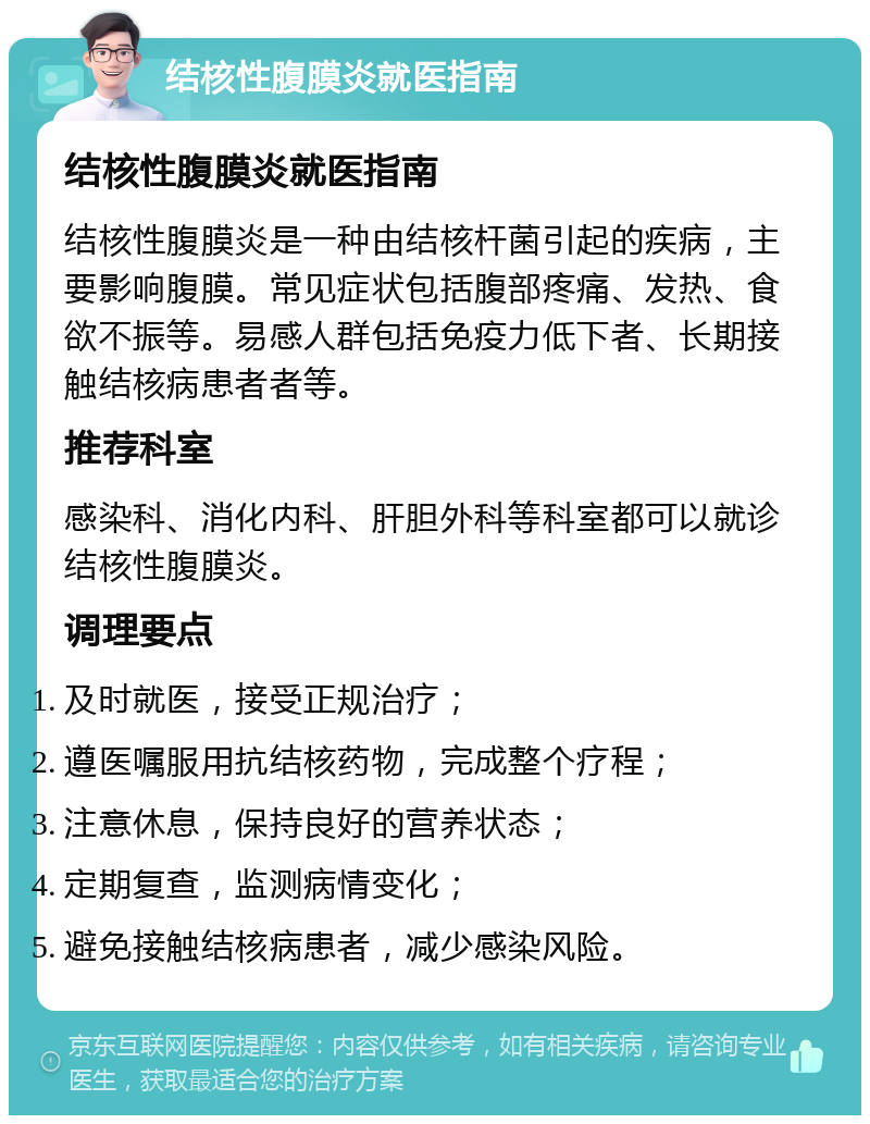 结核性腹膜炎就医指南 结核性腹膜炎就医指南 结核性腹膜炎是一种由结核杆菌引起的疾病，主要影响腹膜。常见症状包括腹部疼痛、发热、食欲不振等。易感人群包括免疫力低下者、长期接触结核病患者者等。 推荐科室 感染科、消化内科、肝胆外科等科室都可以就诊结核性腹膜炎。 调理要点 及时就医，接受正规治疗； 遵医嘱服用抗结核药物，完成整个疗程； 注意休息，保持良好的营养状态； 定期复查，监测病情变化； 避免接触结核病患者，减少感染风险。