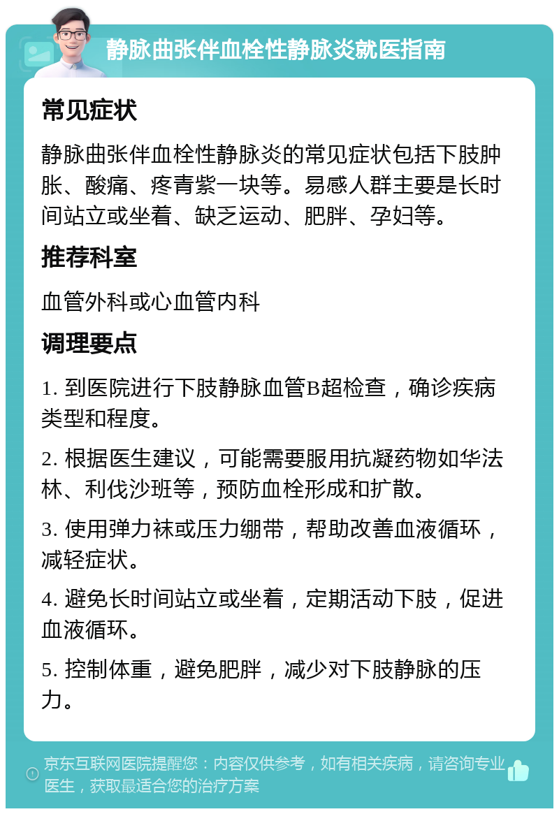 静脉曲张伴血栓性静脉炎就医指南 常见症状 静脉曲张伴血栓性静脉炎的常见症状包括下肢肿胀、酸痛、疼青紫一块等。易感人群主要是长时间站立或坐着、缺乏运动、肥胖、孕妇等。 推荐科室 血管外科或心血管内科 调理要点 1. 到医院进行下肢静脉血管B超检查，确诊疾病类型和程度。 2. 根据医生建议，可能需要服用抗凝药物如华法林、利伐沙班等，预防血栓形成和扩散。 3. 使用弹力袜或压力绷带，帮助改善血液循环，减轻症状。 4. 避免长时间站立或坐着，定期活动下肢，促进血液循环。 5. 控制体重，避免肥胖，减少对下肢静脉的压力。