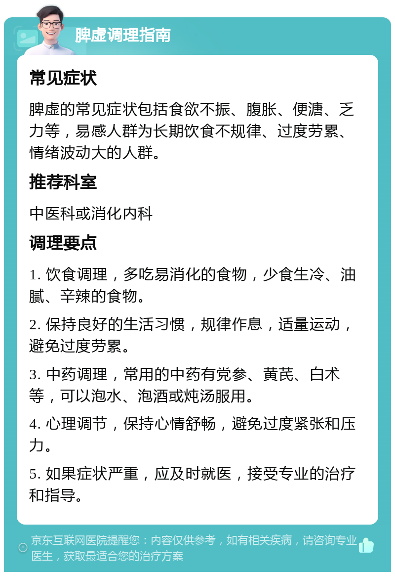 脾虚调理指南 常见症状 脾虚的常见症状包括食欲不振、腹胀、便溏、乏力等，易感人群为长期饮食不规律、过度劳累、情绪波动大的人群。 推荐科室 中医科或消化内科 调理要点 1. 饮食调理，多吃易消化的食物，少食生冷、油腻、辛辣的食物。 2. 保持良好的生活习惯，规律作息，适量运动，避免过度劳累。 3. 中药调理，常用的中药有党参、黄芪、白术等，可以泡水、泡酒或炖汤服用。 4. 心理调节，保持心情舒畅，避免过度紧张和压力。 5. 如果症状严重，应及时就医，接受专业的治疗和指导。