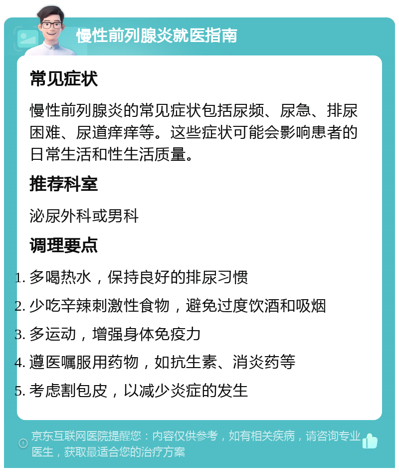 慢性前列腺炎就医指南 常见症状 慢性前列腺炎的常见症状包括尿频、尿急、排尿困难、尿道痒痒等。这些症状可能会影响患者的日常生活和性生活质量。 推荐科室 泌尿外科或男科 调理要点 多喝热水，保持良好的排尿习惯 少吃辛辣刺激性食物，避免过度饮酒和吸烟 多运动，增强身体免疫力 遵医嘱服用药物，如抗生素、消炎药等 考虑割包皮，以减少炎症的发生