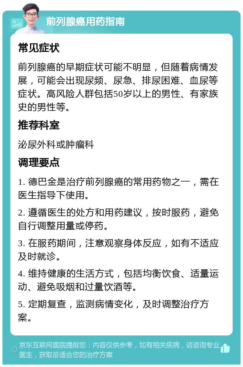 前列腺癌用药指南 常见症状 前列腺癌的早期症状可能不明显，但随着病情发展，可能会出现尿频、尿急、排尿困难、血尿等症状。高风险人群包括50岁以上的男性、有家族史的男性等。 推荐科室 泌尿外科或肿瘤科 调理要点 1. 德巴金是治疗前列腺癌的常用药物之一，需在医生指导下使用。 2. 遵循医生的处方和用药建议，按时服药，避免自行调整用量或停药。 3. 在服药期间，注意观察身体反应，如有不适应及时就诊。 4. 维持健康的生活方式，包括均衡饮食、适量运动、避免吸烟和过量饮酒等。 5. 定期复查，监测病情变化，及时调整治疗方案。