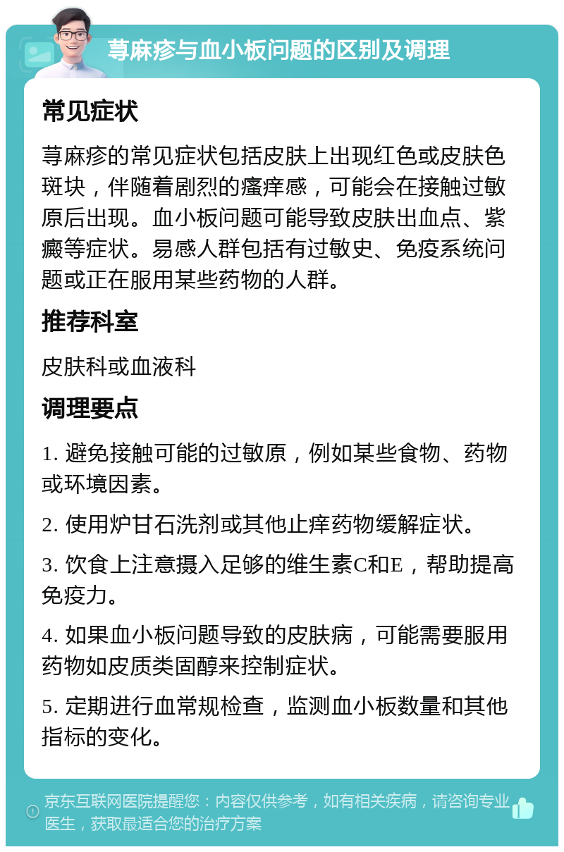 荨麻疹与血小板问题的区别及调理 常见症状 荨麻疹的常见症状包括皮肤上出现红色或皮肤色斑块，伴随着剧烈的瘙痒感，可能会在接触过敏原后出现。血小板问题可能导致皮肤出血点、紫癜等症状。易感人群包括有过敏史、免疫系统问题或正在服用某些药物的人群。 推荐科室 皮肤科或血液科 调理要点 1. 避免接触可能的过敏原，例如某些食物、药物或环境因素。 2. 使用炉甘石洗剂或其他止痒药物缓解症状。 3. 饮食上注意摄入足够的维生素C和E，帮助提高免疫力。 4. 如果血小板问题导致的皮肤病，可能需要服用药物如皮质类固醇来控制症状。 5. 定期进行血常规检查，监测血小板数量和其他指标的变化。