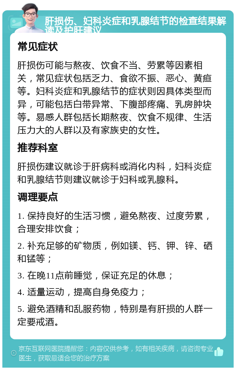 肝损伤、妇科炎症和乳腺结节的检查结果解读及护肝建议 常见症状 肝损伤可能与熬夜、饮食不当、劳累等因素相关，常见症状包括乏力、食欲不振、恶心、黄疸等。妇科炎症和乳腺结节的症状则因具体类型而异，可能包括白带异常、下腹部疼痛、乳房肿块等。易感人群包括长期熬夜、饮食不规律、生活压力大的人群以及有家族史的女性。 推荐科室 肝损伤建议就诊于肝病科或消化内科，妇科炎症和乳腺结节则建议就诊于妇科或乳腺科。 调理要点 1. 保持良好的生活习惯，避免熬夜、过度劳累，合理安排饮食； 2. 补充足够的矿物质，例如镁、钙、钾、锌、硒和锰等； 3. 在晚11点前睡觉，保证充足的休息； 4. 适量运动，提高自身免疫力； 5. 避免酒精和乱服药物，特别是有肝损的人群一定要戒酒。