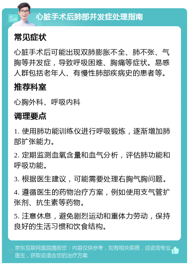 心脏手术后肺部并发症处理指南 常见症状 心脏手术后可能出现双肺膨胀不全、肺不张、气胸等并发症，导致呼吸困难、胸痛等症状。易感人群包括老年人、有慢性肺部疾病史的患者等。 推荐科室 心胸外科、呼吸内科 调理要点 1. 使用肺功能训练仪进行呼吸锻炼，逐渐增加肺部扩张能力。 2. 定期监测血氧含量和血气分析，评估肺功能和呼吸功能。 3. 根据医生建议，可能需要处理右胸气胸问题。 4. 遵循医生的药物治疗方案，例如使用支气管扩张剂、抗生素等药物。 5. 注意休息，避免剧烈运动和重体力劳动，保持良好的生活习惯和饮食结构。