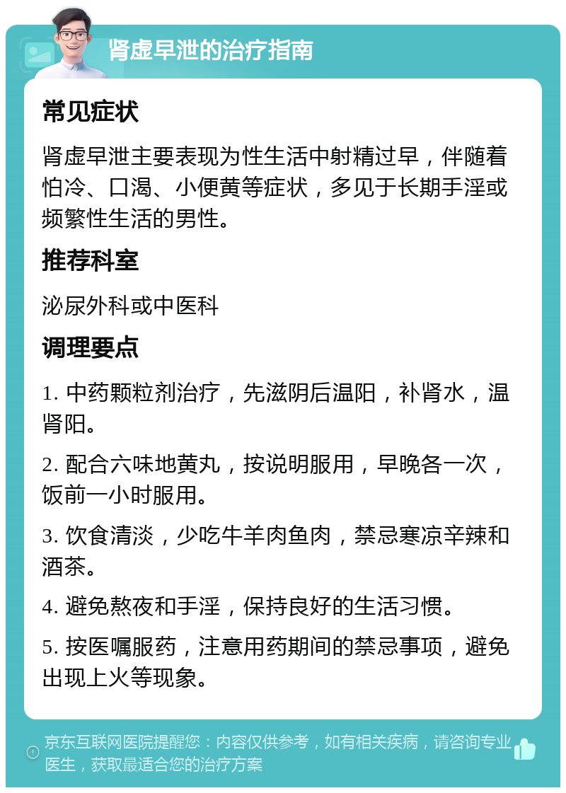 肾虚早泄的治疗指南 常见症状 肾虚早泄主要表现为性生活中射精过早，伴随着怕冷、口渴、小便黄等症状，多见于长期手淫或频繁性生活的男性。 推荐科室 泌尿外科或中医科 调理要点 1. 中药颗粒剂治疗，先滋阴后温阳，补肾水，温肾阳。 2. 配合六味地黄丸，按说明服用，早晚各一次，饭前一小时服用。 3. 饮食清淡，少吃牛羊肉鱼肉，禁忌寒凉辛辣和酒茶。 4. 避免熬夜和手淫，保持良好的生活习惯。 5. 按医嘱服药，注意用药期间的禁忌事项，避免出现上火等现象。