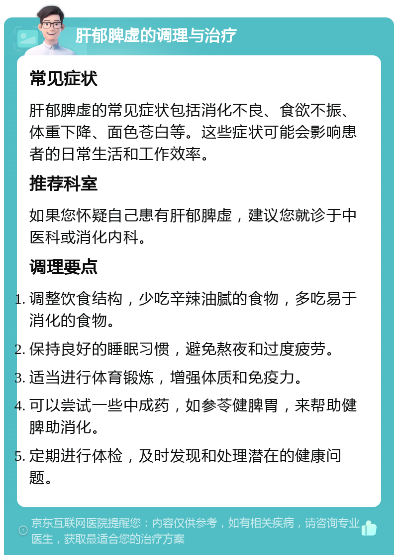 肝郁脾虚的调理与治疗 常见症状 肝郁脾虚的常见症状包括消化不良、食欲不振、体重下降、面色苍白等。这些症状可能会影响患者的日常生活和工作效率。 推荐科室 如果您怀疑自己患有肝郁脾虚，建议您就诊于中医科或消化内科。 调理要点 调整饮食结构，少吃辛辣油腻的食物，多吃易于消化的食物。 保持良好的睡眠习惯，避免熬夜和过度疲劳。 适当进行体育锻炼，增强体质和免疫力。 可以尝试一些中成药，如参苓健脾胃，来帮助健脾助消化。 定期进行体检，及时发现和处理潜在的健康问题。