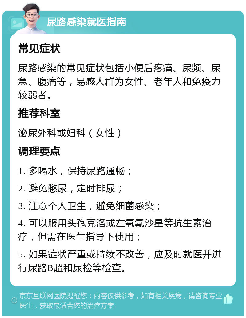 尿路感染就医指南 常见症状 尿路感染的常见症状包括小便后疼痛、尿频、尿急、腹痛等，易感人群为女性、老年人和免疫力较弱者。 推荐科室 泌尿外科或妇科（女性） 调理要点 1. 多喝水，保持尿路通畅； 2. 避免憋尿，定时排尿； 3. 注意个人卫生，避免细菌感染； 4. 可以服用头孢克洛或左氧氟沙星等抗生素治疗，但需在医生指导下使用； 5. 如果症状严重或持续不改善，应及时就医并进行尿路B超和尿检等检查。