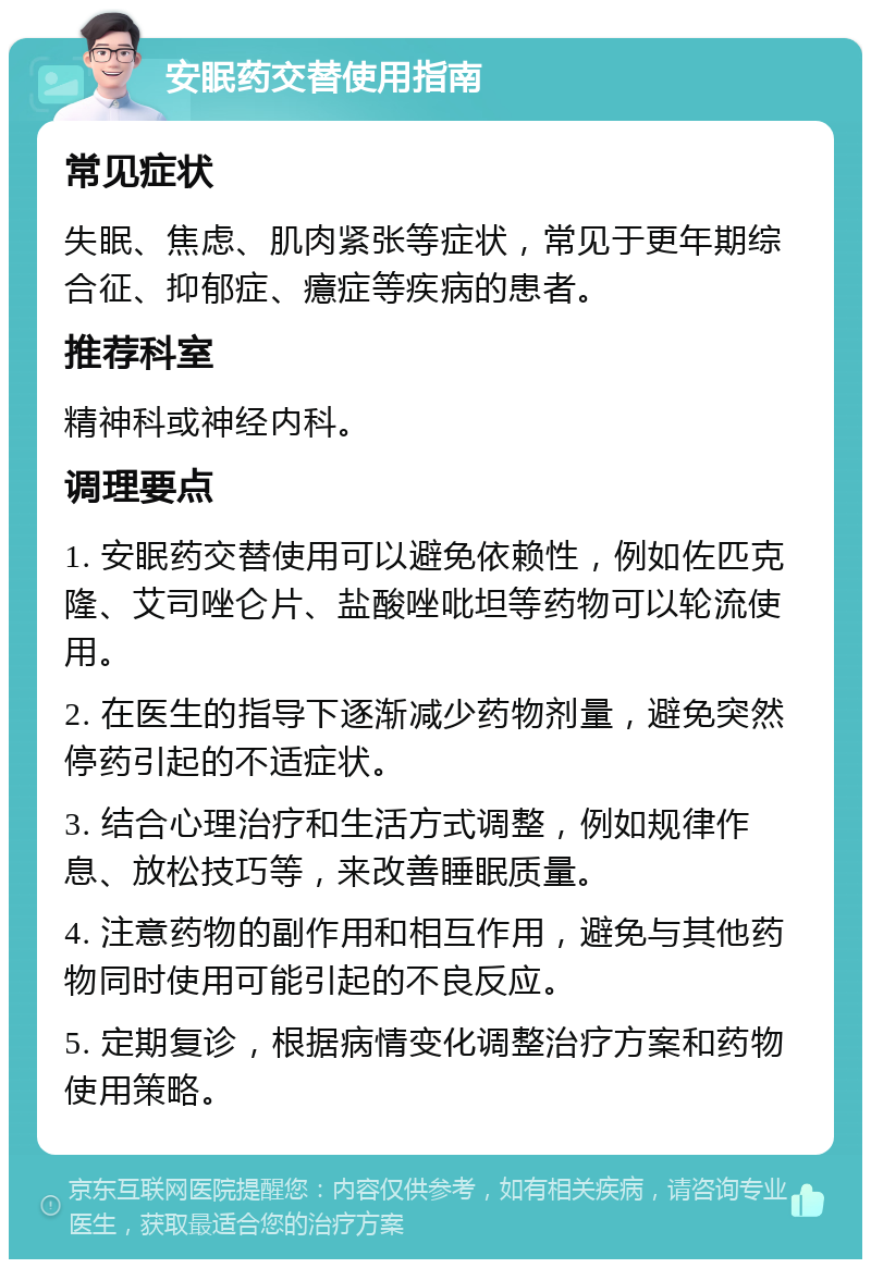 安眠药交替使用指南 常见症状 失眠、焦虑、肌肉紧张等症状，常见于更年期综合征、抑郁症、癔症等疾病的患者。 推荐科室 精神科或神经内科。 调理要点 1. 安眠药交替使用可以避免依赖性，例如佐匹克隆、艾司唑仑片、盐酸唑吡坦等药物可以轮流使用。 2. 在医生的指导下逐渐减少药物剂量，避免突然停药引起的不适症状。 3. 结合心理治疗和生活方式调整，例如规律作息、放松技巧等，来改善睡眠质量。 4. 注意药物的副作用和相互作用，避免与其他药物同时使用可能引起的不良反应。 5. 定期复诊，根据病情变化调整治疗方案和药物使用策略。