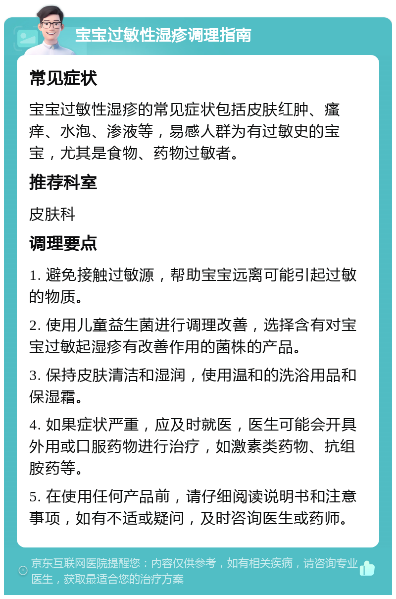 宝宝过敏性湿疹调理指南 常见症状 宝宝过敏性湿疹的常见症状包括皮肤红肿、瘙痒、水泡、渗液等，易感人群为有过敏史的宝宝，尤其是食物、药物过敏者。 推荐科室 皮肤科 调理要点 1. 避免接触过敏源，帮助宝宝远离可能引起过敏的物质。 2. 使用儿童益生菌进行调理改善，选择含有对宝宝过敏起湿疹有改善作用的菌株的产品。 3. 保持皮肤清洁和湿润，使用温和的洗浴用品和保湿霜。 4. 如果症状严重，应及时就医，医生可能会开具外用或口服药物进行治疗，如激素类药物、抗组胺药等。 5. 在使用任何产品前，请仔细阅读说明书和注意事项，如有不适或疑问，及时咨询医生或药师。