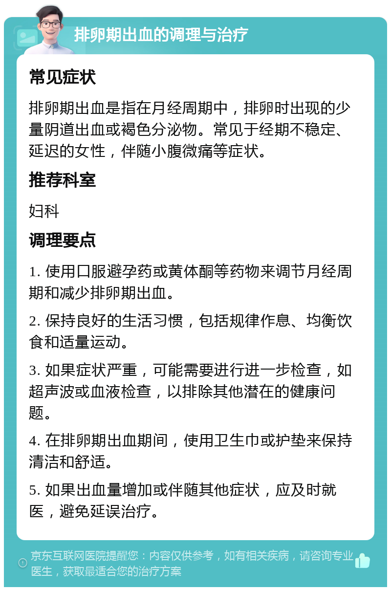 排卵期出血的调理与治疗 常见症状 排卵期出血是指在月经周期中，排卵时出现的少量阴道出血或褐色分泌物。常见于经期不稳定、延迟的女性，伴随小腹微痛等症状。 推荐科室 妇科 调理要点 1. 使用口服避孕药或黄体酮等药物来调节月经周期和减少排卵期出血。 2. 保持良好的生活习惯，包括规律作息、均衡饮食和适量运动。 3. 如果症状严重，可能需要进行进一步检查，如超声波或血液检查，以排除其他潜在的健康问题。 4. 在排卵期出血期间，使用卫生巾或护垫来保持清洁和舒适。 5. 如果出血量增加或伴随其他症状，应及时就医，避免延误治疗。