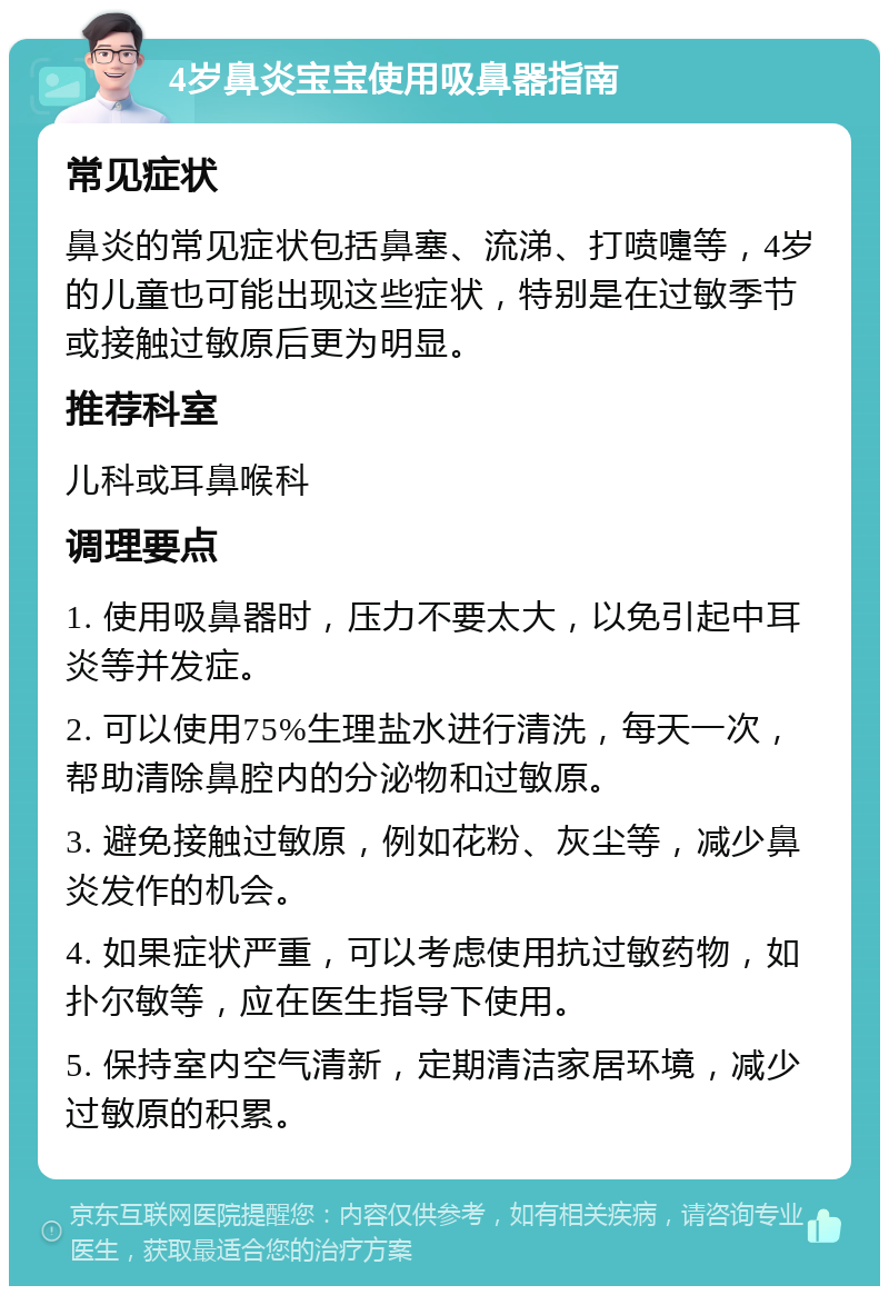 4岁鼻炎宝宝使用吸鼻器指南 常见症状 鼻炎的常见症状包括鼻塞、流涕、打喷嚏等，4岁的儿童也可能出现这些症状，特别是在过敏季节或接触过敏原后更为明显。 推荐科室 儿科或耳鼻喉科 调理要点 1. 使用吸鼻器时，压力不要太大，以免引起中耳炎等并发症。 2. 可以使用75%生理盐水进行清洗，每天一次，帮助清除鼻腔内的分泌物和过敏原。 3. 避免接触过敏原，例如花粉、灰尘等，减少鼻炎发作的机会。 4. 如果症状严重，可以考虑使用抗过敏药物，如扑尔敏等，应在医生指导下使用。 5. 保持室内空气清新，定期清洁家居环境，减少过敏原的积累。