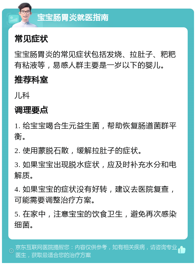 宝宝肠胃炎就医指南 常见症状 宝宝肠胃炎的常见症状包括发烧、拉肚子、粑粑有粘液等，易感人群主要是一岁以下的婴儿。 推荐科室 儿科 调理要点 1. 给宝宝喝合生元益生菌，帮助恢复肠道菌群平衡。 2. 使用蒙脱石散，缓解拉肚子的症状。 3. 如果宝宝出现脱水症状，应及时补充水分和电解质。 4. 如果宝宝的症状没有好转，建议去医院复查，可能需要调整治疗方案。 5. 在家中，注意宝宝的饮食卫生，避免再次感染细菌。