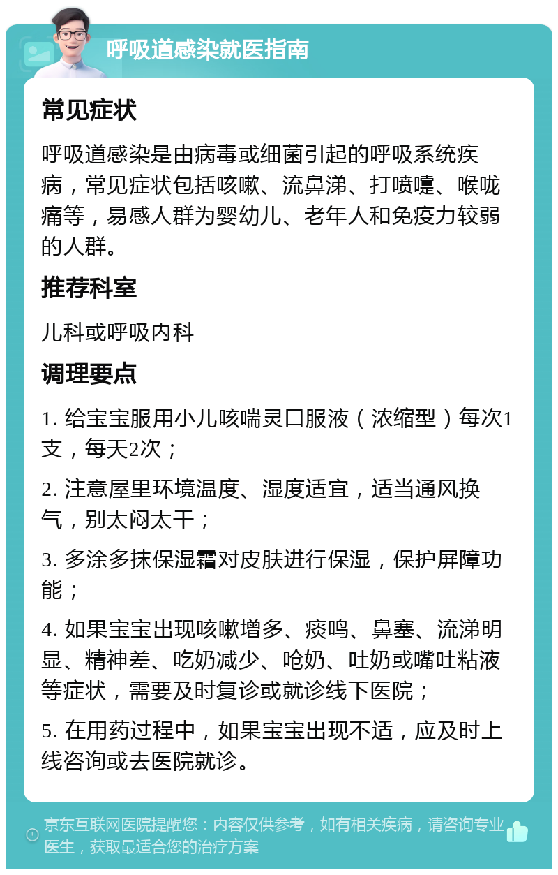 呼吸道感染就医指南 常见症状 呼吸道感染是由病毒或细菌引起的呼吸系统疾病，常见症状包括咳嗽、流鼻涕、打喷嚏、喉咙痛等，易感人群为婴幼儿、老年人和免疫力较弱的人群。 推荐科室 儿科或呼吸内科 调理要点 1. 给宝宝服用小儿咳喘灵口服液（浓缩型）每次1支，每天2次； 2. 注意屋里环境温度、湿度适宜，适当通风换气，别太闷太干； 3. 多涂多抹保湿霜对皮肤进行保湿，保护屏障功能； 4. 如果宝宝出现咳嗽增多、痰鸣、鼻塞、流涕明显、精神差、吃奶减少、呛奶、吐奶或嘴吐粘液等症状，需要及时复诊或就诊线下医院； 5. 在用药过程中，如果宝宝出现不适，应及时上线咨询或去医院就诊。