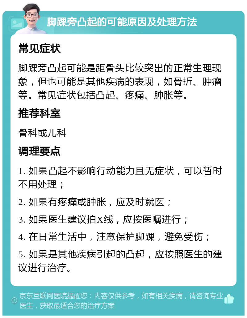 脚踝旁凸起的可能原因及处理方法 常见症状 脚踝旁凸起可能是距骨头比较突出的正常生理现象，但也可能是其他疾病的表现，如骨折、肿瘤等。常见症状包括凸起、疼痛、肿胀等。 推荐科室 骨科或儿科 调理要点 1. 如果凸起不影响行动能力且无症状，可以暂时不用处理； 2. 如果有疼痛或肿胀，应及时就医； 3. 如果医生建议拍X线，应按医嘱进行； 4. 在日常生活中，注意保护脚踝，避免受伤； 5. 如果是其他疾病引起的凸起，应按照医生的建议进行治疗。