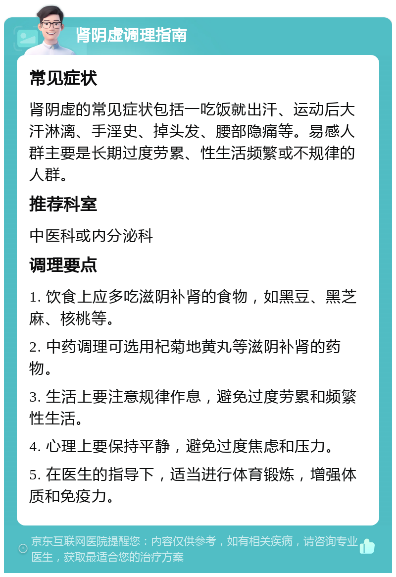 肾阴虚调理指南 常见症状 肾阴虚的常见症状包括一吃饭就出汗、运动后大汗淋漓、手淫史、掉头发、腰部隐痛等。易感人群主要是长期过度劳累、性生活频繁或不规律的人群。 推荐科室 中医科或内分泌科 调理要点 1. 饮食上应多吃滋阴补肾的食物，如黑豆、黑芝麻、核桃等。 2. 中药调理可选用杞菊地黄丸等滋阴补肾的药物。 3. 生活上要注意规律作息，避免过度劳累和频繁性生活。 4. 心理上要保持平静，避免过度焦虑和压力。 5. 在医生的指导下，适当进行体育锻炼，增强体质和免疫力。