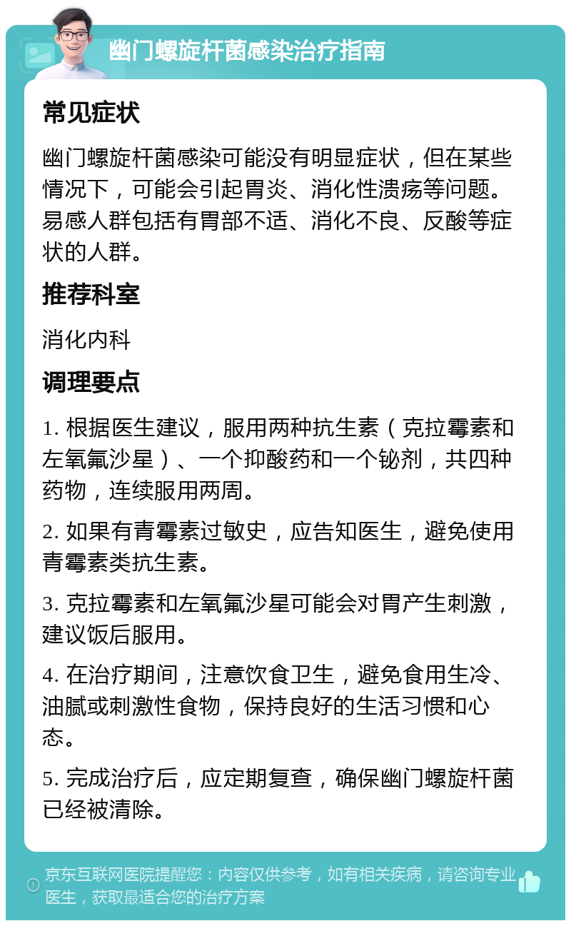 幽门螺旋杆菌感染治疗指南 常见症状 幽门螺旋杆菌感染可能没有明显症状，但在某些情况下，可能会引起胃炎、消化性溃疡等问题。易感人群包括有胃部不适、消化不良、反酸等症状的人群。 推荐科室 消化内科 调理要点 1. 根据医生建议，服用两种抗生素（克拉霉素和左氧氟沙星）、一个抑酸药和一个铋剂，共四种药物，连续服用两周。 2. 如果有青霉素过敏史，应告知医生，避免使用青霉素类抗生素。 3. 克拉霉素和左氧氟沙星可能会对胃产生刺激，建议饭后服用。 4. 在治疗期间，注意饮食卫生，避免食用生冷、油腻或刺激性食物，保持良好的生活习惯和心态。 5. 完成治疗后，应定期复查，确保幽门螺旋杆菌已经被清除。