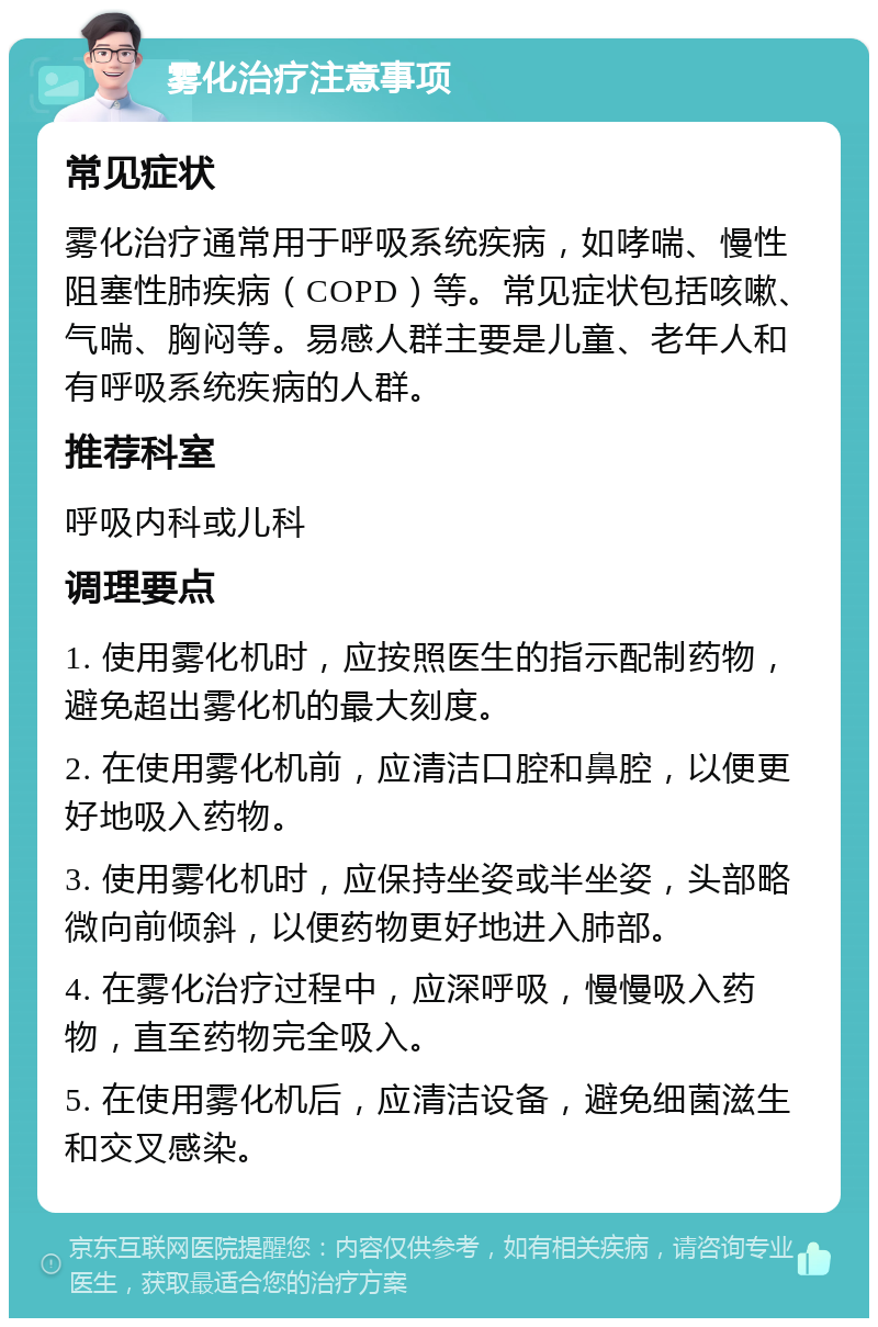 雾化治疗注意事项 常见症状 雾化治疗通常用于呼吸系统疾病，如哮喘、慢性阻塞性肺疾病（COPD）等。常见症状包括咳嗽、气喘、胸闷等。易感人群主要是儿童、老年人和有呼吸系统疾病的人群。 推荐科室 呼吸内科或儿科 调理要点 1. 使用雾化机时，应按照医生的指示配制药物，避免超出雾化机的最大刻度。 2. 在使用雾化机前，应清洁口腔和鼻腔，以便更好地吸入药物。 3. 使用雾化机时，应保持坐姿或半坐姿，头部略微向前倾斜，以便药物更好地进入肺部。 4. 在雾化治疗过程中，应深呼吸，慢慢吸入药物，直至药物完全吸入。 5. 在使用雾化机后，应清洁设备，避免细菌滋生和交叉感染。