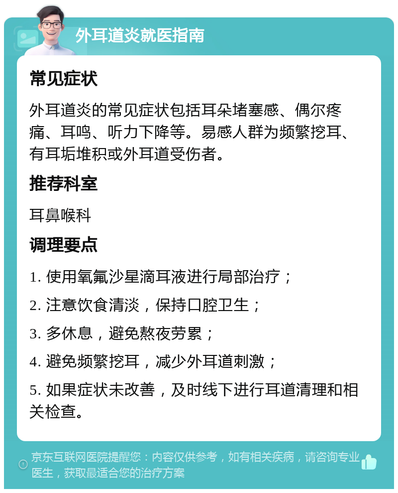 外耳道炎就医指南 常见症状 外耳道炎的常见症状包括耳朵堵塞感、偶尔疼痛、耳鸣、听力下降等。易感人群为频繁挖耳、有耳垢堆积或外耳道受伤者。 推荐科室 耳鼻喉科 调理要点 1. 使用氧氟沙星滴耳液进行局部治疗； 2. 注意饮食清淡，保持口腔卫生； 3. 多休息，避免熬夜劳累； 4. 避免频繁挖耳，减少外耳道刺激； 5. 如果症状未改善，及时线下进行耳道清理和相关检查。