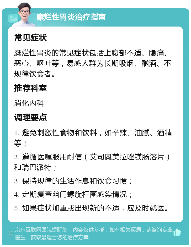 糜烂性胃炎治疗指南 常见症状 糜烂性胃炎的常见症状包括上腹部不适、隐痛、恶心、呕吐等，易感人群为长期吸烟、酗酒、不规律饮食者。 推荐科室 消化内科 调理要点 1. 避免刺激性食物和饮料，如辛辣、油腻、酒精等； 2. 遵循医嘱服用耐信（艾司奥美拉唑镁肠溶片）和瑞巴派特； 3. 保持规律的生活作息和饮食习惯； 4. 定期复查幽门螺旋杆菌感染情况； 5. 如果症状加重或出现新的不适，应及时就医。